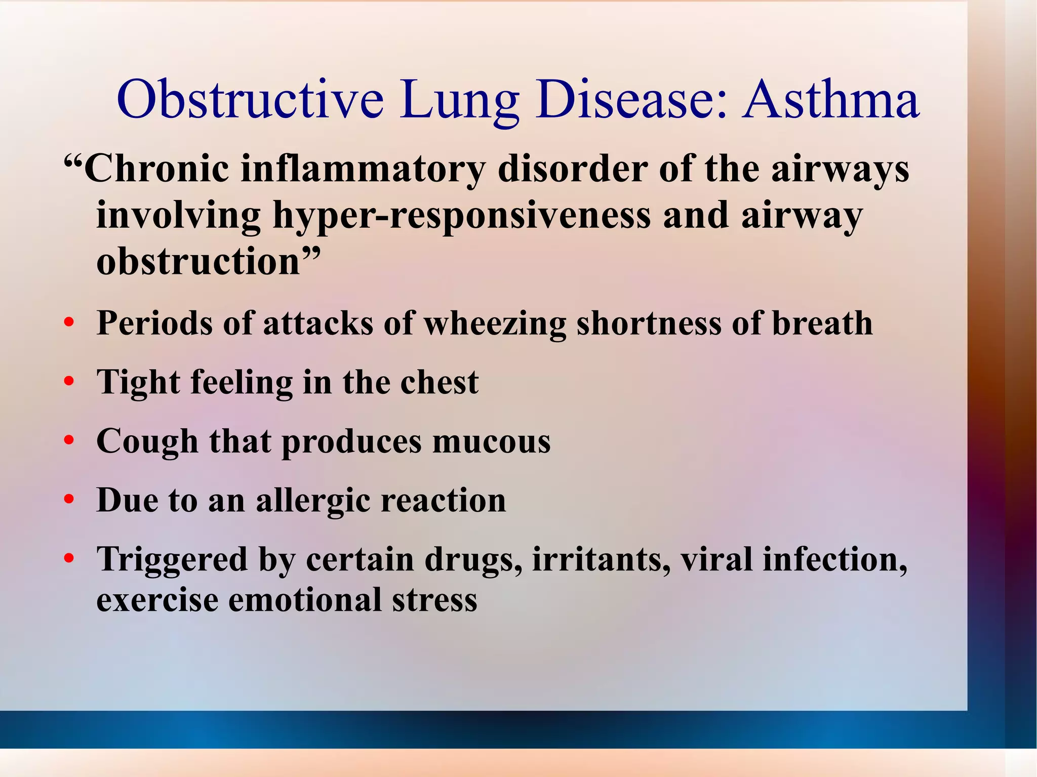 Obstructive Lung Disease: Asthma “ Chronic inflammatory disorder of the airways involving hyper-responsiveness and airway obstruction” Periods of attacks of wheezing shortness of breath Tight feeling in the chest Cough that produces mucous Due to an allergic reaction Triggered by certain drugs, irritants, viral infection, exercise emotional stress 