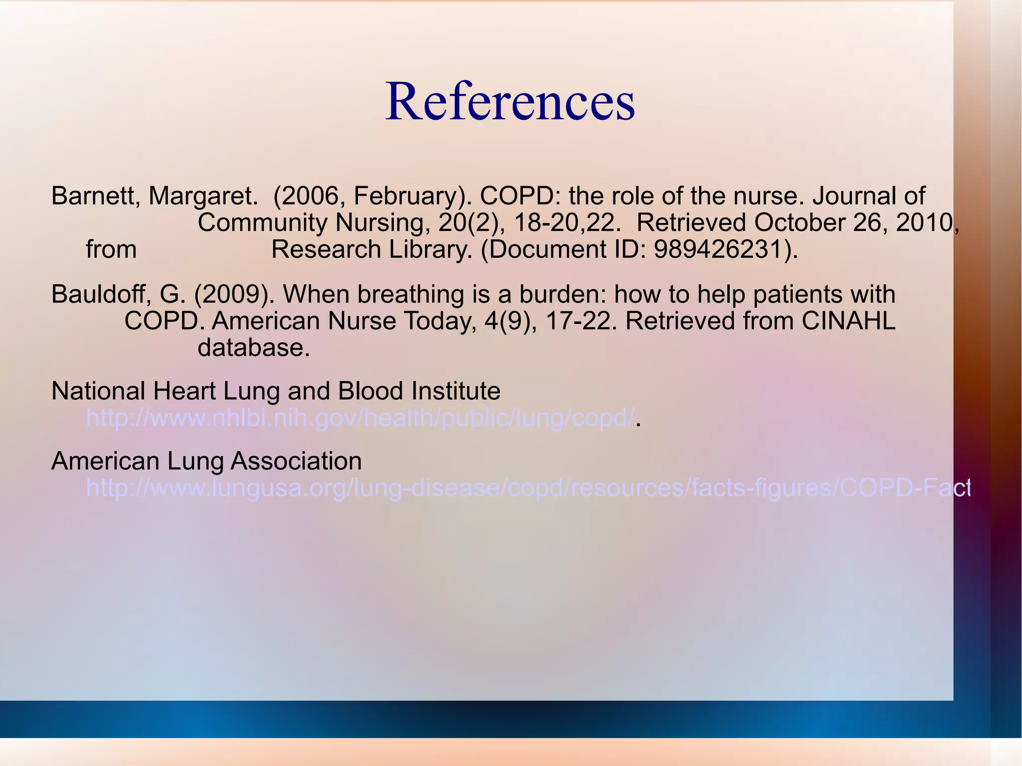References Barnett, Margaret.  (2006, February). COPD: the role of the nurse. Journal of  Community Nursing, 20(2), 18-20,22.  Retrieved October 26, 2010, from  Research Library. (Document ID: 989426231). Bauldoff, G. (2009). When breathing is a burden: how to help patients with  COPD. American Nurse Today, 4(9), 17-22. Retrieved from CINAHL  database. National Heart Lung and Blood Institute  http://www.nhlbi.nih.gov/health/public/lung/copd/ . American Lung Association  http://www.lungusa.org/lung-disease/copd/resources/facts-figures/COPD-Fact-Sheet.html 