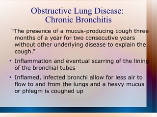 Obstructive Lung Disease:  Chronic Bronchitis “ The presence of a mucus-producing cough three months of a year for two consecutive years without other underlying disease to explain the cough.” Inflammation and eventual scarring of the lining of the bronchial tubes  Inflamed, infected bronchi allow for less air to flow to and from the lungs and a heavy mucus or phlegm is coughed up 