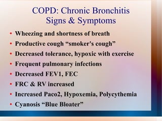 COPD: Chronic Bronchitis Signs & Symptoms Wheezing and shortness of breath Productive cough “smoker's cough” Decreased tolerance, hypoxic with exercise Frequent pulmonary infections Decreased FEV1, FEC FRC & RV increased Increased Paco2, Hypoxemia, Polycythemia  Cyanosis “Blue Bloater” 