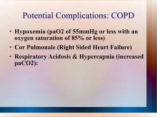 Potential Complications: COPD Hypoxemia (paO2 of 55mmHg or less with an oxygen saturation of 85% or less) Cor Pulmonale (Right Sided Heart Failure) Respiratory Acidosis & Hypercapnia (increased paCO2): 