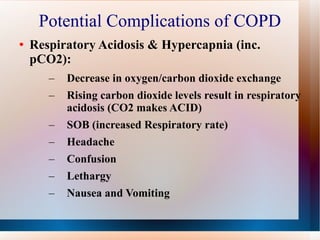 Potential Complications of COPD Respiratory Acidosis & Hypercapnia (inc. pCO2): Decrease in oxygen/carbon dioxide exchange Rising carbon dioxide levels result in respiratory acidosis (CO2 makes ACID) SOB (increased Respiratory rate) Headache Confusion Lethargy Nausea and Vomiting 