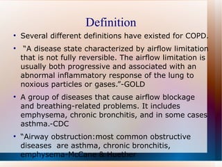 Definition Several different definitions have existed for COPD. “ A disease state characterized by airflow limitation that is not fully reversible. The airflow limitation is usually both progressive and associated with an abnormal inflammatory response of the lung to noxious particles or gases.”-GOLD A group of diseases that cause airflow blockage and breathing-related problems. It includes emphysema, chronic bronchitis, and in some cases asthma.-CDC “ Airway obstruction:most common obstructive diseases  are asthma, chronic bronchitis, emphysema-McCane & Huether  
