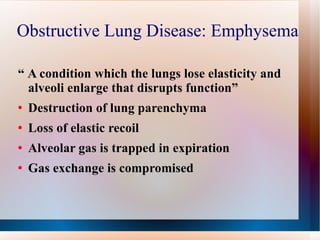 Obstructive Lung Disease: Emphysema  “  A condition which the lungs lose elasticity and alveoli enlarge that disrupts function” Destruction of lung parenchyma Loss of elastic recoil Alveolar gas is trapped in expiration Gas exchange is compromised  