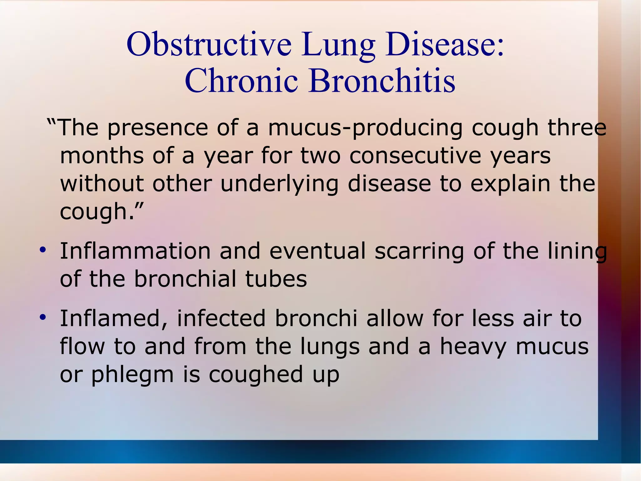 Obstructive Lung Disease:  Chronic Bronchitis “ The presence of a mucus-producing cough three months of a year for two consecutive years without other underlying disease to explain the cough.” Inflammation and eventual scarring of the lining of the bronchial tubes  Inflamed, infected bronchi allow for less air to flow to and from the lungs and a heavy mucus or phlegm is coughed up 