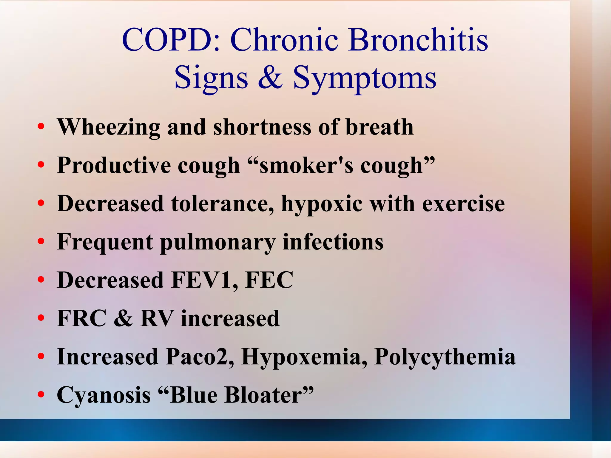 COPD: Chronic Bronchitis Signs & Symptoms Wheezing and shortness of breath Productive cough “smoker's cough” Decreased tolerance, hypoxic with exercise Frequent pulmonary infections Decreased FEV1, FEC FRC & RV increased Increased Paco2, Hypoxemia, Polycythemia  Cyanosis “Blue Bloater” 