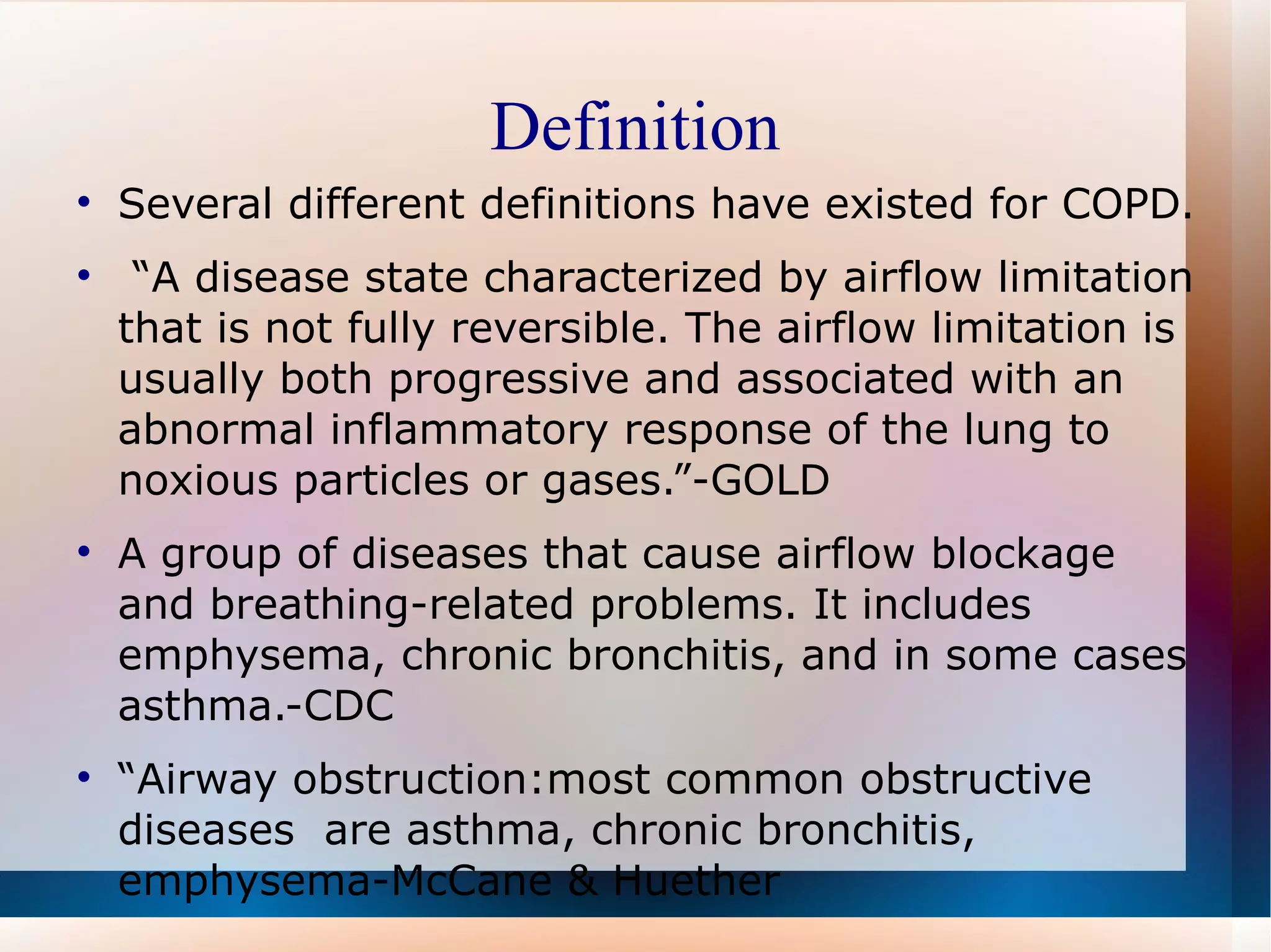 Definition Several different definitions have existed for COPD. “ A disease state characterized by airflow limitation that is not fully reversible. The airflow limitation is usually both progressive and associated with an abnormal inflammatory response of the lung to noxious particles or gases.”-GOLD A group of diseases that cause airflow blockage and breathing-related problems. It includes emphysema, chronic bronchitis, and in some cases asthma.-CDC “ Airway obstruction:most common obstructive diseases  are asthma, chronic bronchitis, emphysema-McCane & Huether  