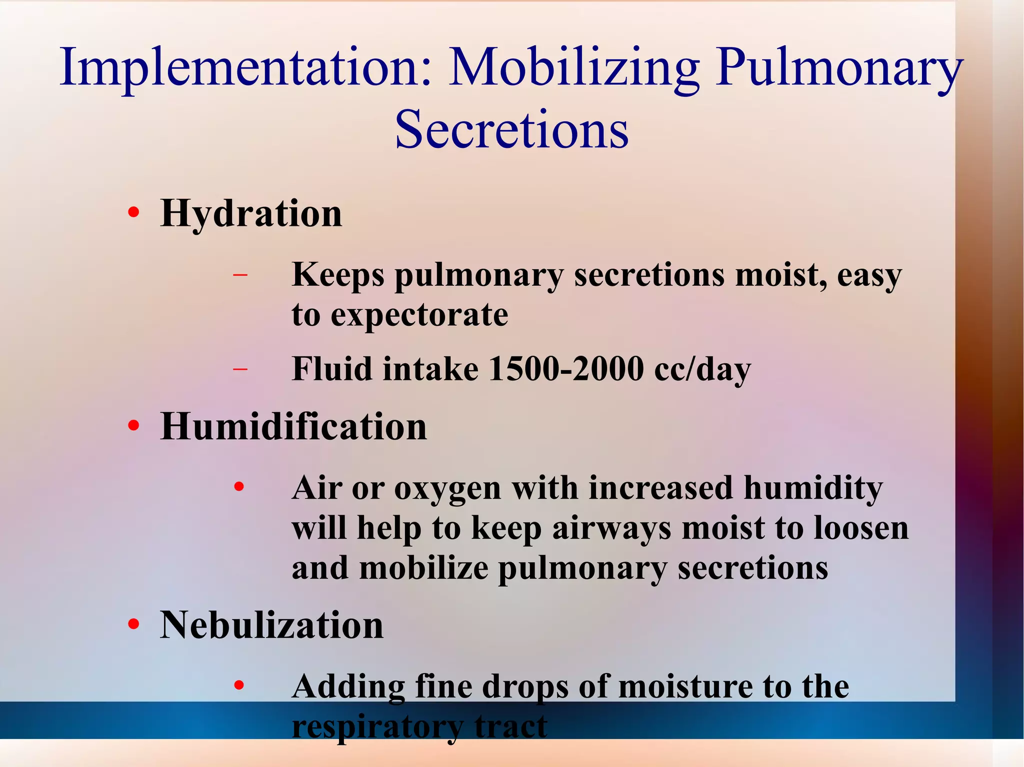 Implementation: Mobilizing Pulmonary Secretions Hydration Keeps pulmonary secretions moist, easy to expectorate Fluid intake 1500-2000 cc/day Humidification Air or oxygen with increased humidity will help to keep airways moist to loosen and mobilize pulmonary secretions Nebulization Adding fine drops of moisture to the respiratory tract 