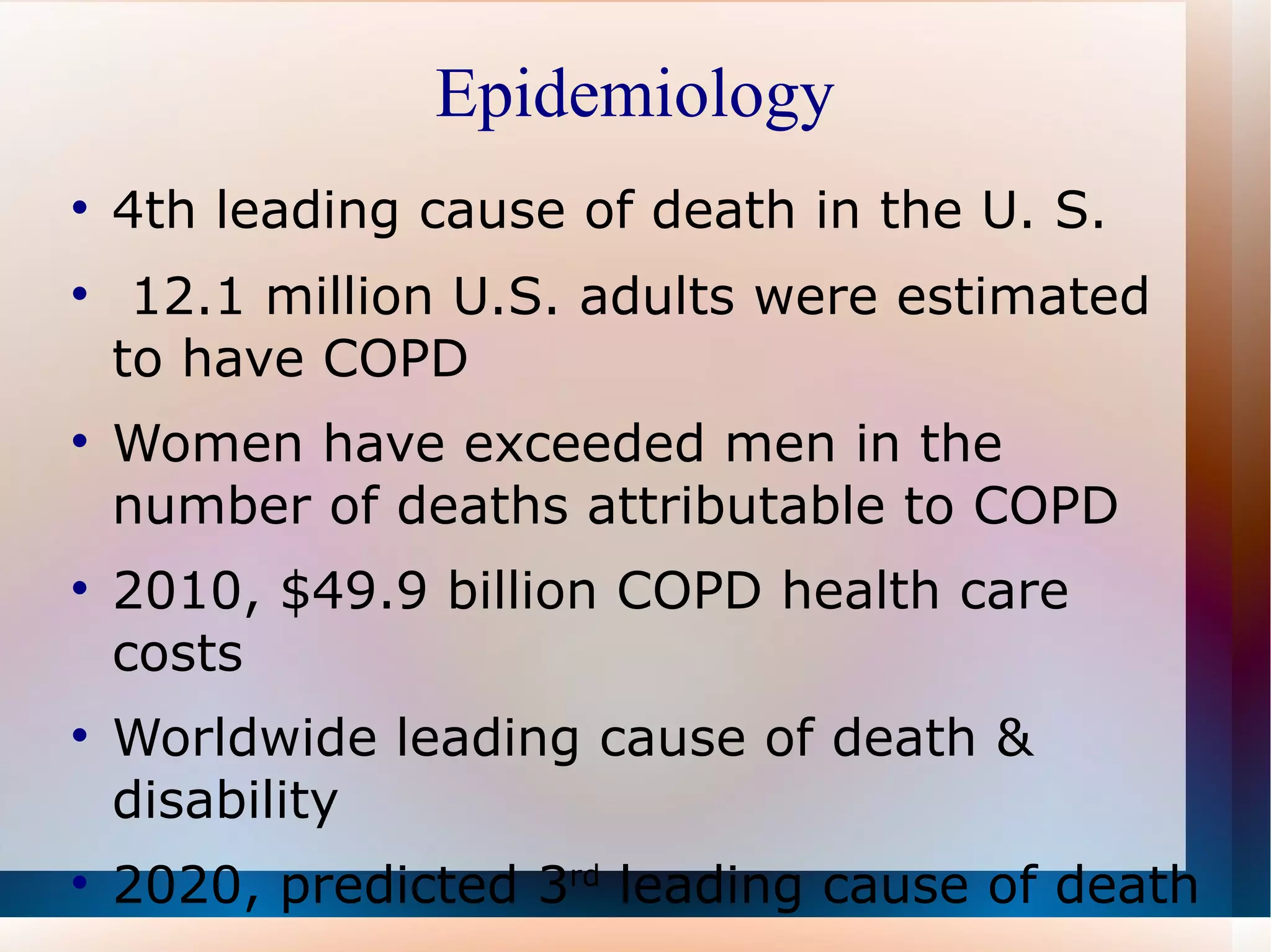 Epidemiology 4th leading cause of death in the U. S.  12.1 million U.S. adults were estimated to have COPD  Women have exceeded men in the number of deaths attributable to COPD 2010, $49.9 billion COPD health care costs Worldwide leading cause of death & disability 2020, predicted 3 rd  leading cause of death  