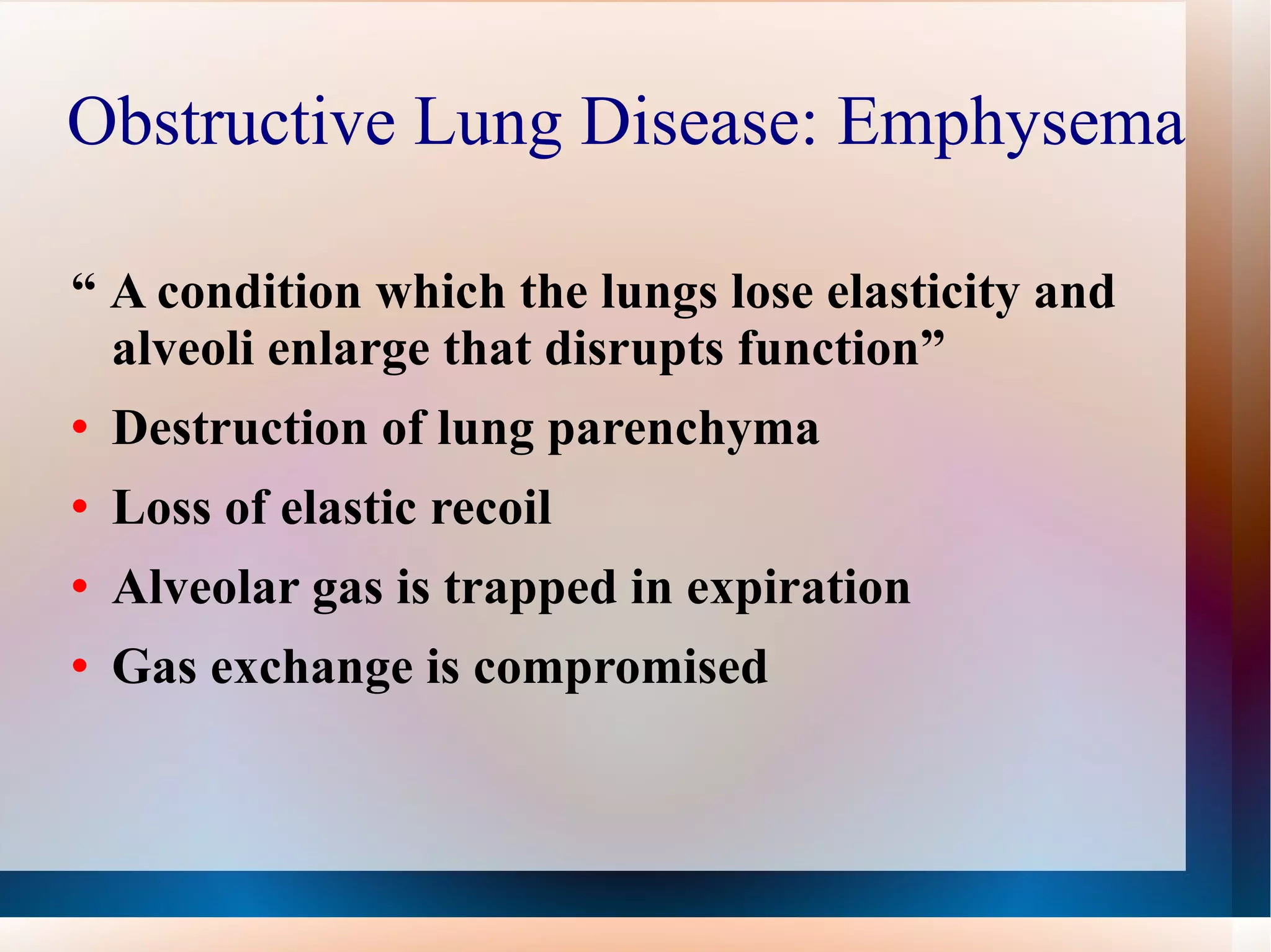 Obstructive Lung Disease: Emphysema  “  A condition which the lungs lose elasticity and alveoli enlarge that disrupts function” Destruction of lung parenchyma Loss of elastic recoil Alveolar gas is trapped in expiration Gas exchange is compromised  