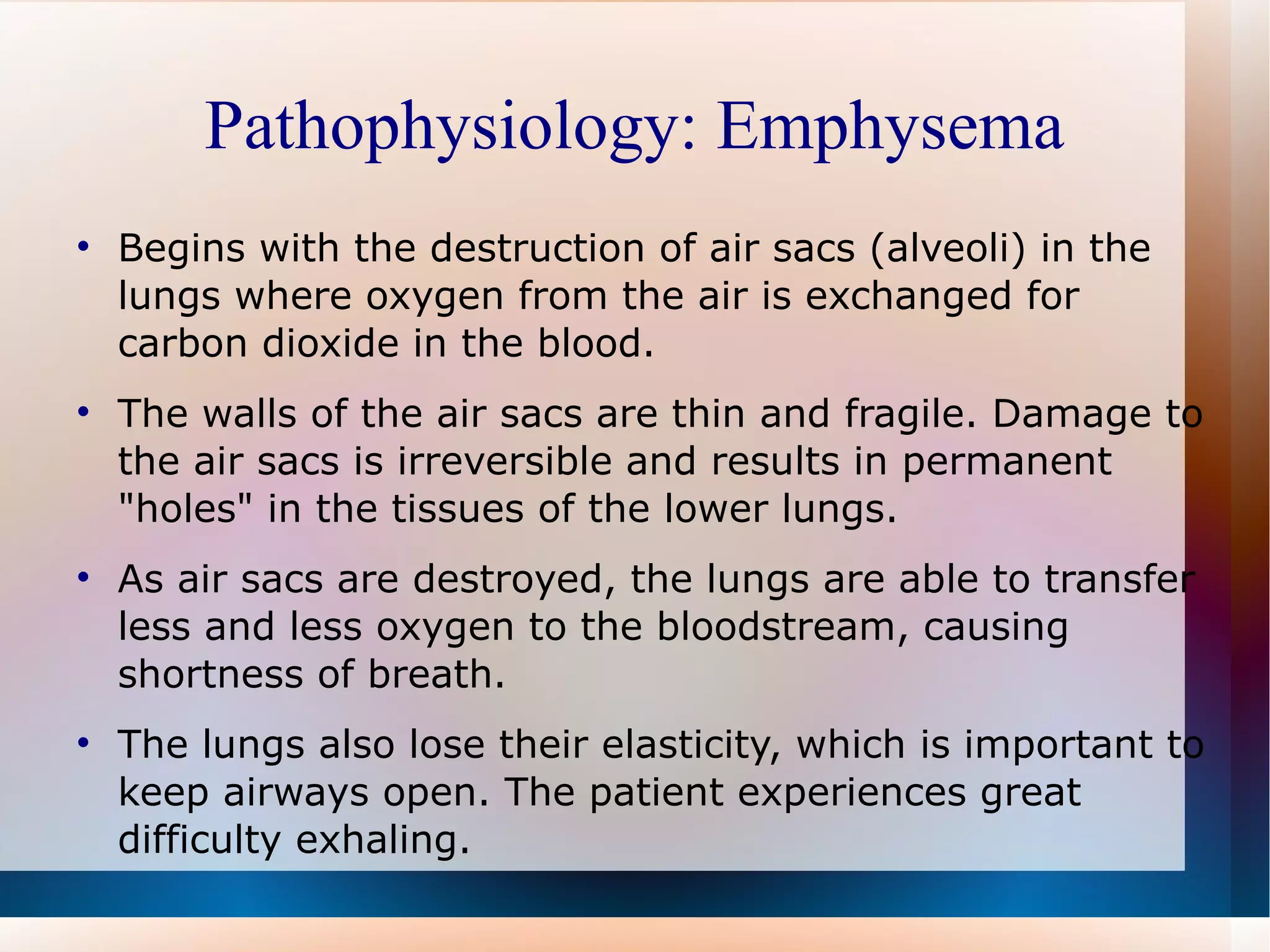Pathophysiology: Emphysema Begins with the destruction of air sacs (alveoli) in the lungs where oxygen from the air is exchanged for carbon dioxide in the blood.  The walls of the air sacs are thin and fragile. Damage to the air sacs is irreversible and results in permanent "holes" in the tissues of the lower lungs.  As air sacs are destroyed, the lungs are able to transfer less and less oxygen to the bloodstream, causing shortness of breath.  The lungs also lose their elasticity, which is important to keep airways open. The patient experiences great difficulty exhaling. 