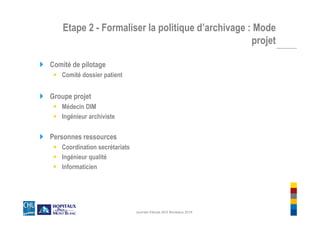 Etape 2 - Formaliser la politique d’archivage : Mode
projet
Comité de pilotage
Comité dossier patient
Groupe projet
Médecin DIM
Ingénieur archiviste
Personnes ressources
Coordination secrétariats
Ingénieur qualité
Informaticien
Journée d'étude AES Bordeaux 2018
 