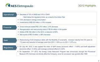 3Q12 Highlights

Operational

 Decrease of 12% in SAIDI and 10% in SAIFI
- Both below the regulatory limits, as a result of the Action Plan
 0.4% decrease in energy consumption
 Investments of R$ 225 million, a 10% increase

Financial

 Gross revenues totaled R$ 3,757 million, a 5% decrease
 Reorganization and restructuring costs of R$ 34 million in the quarter
 Ebitda of R$ 108 million in the 3Q12, a reduction of 83%
 Net income of R$ 14 million, a 96% decrease

Debt

 Restructuring of all Company’s debts with the flexibility of covenants, increase maturity from 6.6 years to
7.2 years and reduction of average costs from CDI + 1.29% p.a. to CDI + 1.27% p.a.

Regulatory

 On July 4th, 2012, it was applied the index of tariff review (economic effect: – 5.60%) and tariff adjustment
.
(economic effect: +4.45%), with average combined effect of -3.25%
 On September, 11th 2012, the Energy Costs Reduction Program was announced; through the Provisional
Measure 579, that does not directly affect the Company, since its concession was granted after 1995

2

 