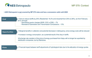 MP 579: Context
 AES Eletropaulo is not covered by MP 579 rules and has a concession valid until 2028

Goal

Opportunities

 Aims to reduce tariffs by 20% (Residential: 16.2% and industrial from 20% to 28%), as from February
2013, through:
- Decreasing sector charges (RGR, CCC e CDE): - 7%
- Renewal of Generation and Transmission Concessions: - 13%

 Marginal benefits in collection and potential decrease in delinquency, since energy costs will be reduced
 Increase in energy consumption, as a potential result of the drop in tariffs
Exchange rate variation of the price of energy purchased from Itaipu will no longer be suportted by
distribution companies, but by Eletrobras

Risks

 Financial impact between tariff adjustments of hydrological risks due to the allocation of energy quotas

3

 