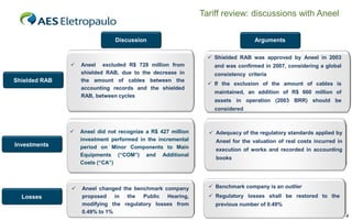 Tariff review: discussions with Aneel
Discussion

Arguments
 Shielded RAB was approved by Aneel in 2003



Shielded RAB

Aneel excluded R$ 728 million from
shielded RAB, due to the decrease in
the amount of cables between the
accounting records and the shielded
RAB, between cycles

and was confirmed in 2007, considering a global
consistency criteria
 If the exclusion of the amount of cables is
maintained, an addition of R$ 660 million of
assets in operation (2003 BRR) should be
considered



Investments



Losses

Aneel did not recognize a R$ 427 million
investment performed in the incremental
period on Minor Components to Main
Equipments (“COM”) and Additional
Costs (“CA”)

Aneel changed the benchmark company
proposed in the Public Hearing,
modifying the regulatory losses from
0.49% to 1%

 Adequacy of the regulatory standards applied by
Aneel for the valuation of real costs incurred in
execution of works and recorded in accounting
books

 Benchmark company is an outlier
 Regulatory losses shall be restored to the
previous number of 0.49%
4

 