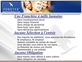 Une Franchise à taille humaine
  Sans   investissement lourd
  Sans   risque financier
  Sans   charge de personnel
  Sans   local, sans stock
  Sans   démarche administrative
Aucune Sélection à l’entrée
  Peu importe les diplômes: nous assurons les formations
  Ni employeur, Ni employé
  Gestion complète du temps de travail
  Vous décidez vous même de vos Gains
  Le Potentiel de revenu est illimité
  Transmissible à vos enfants
Aucune Obligation
  Vous menez votre affaire à votre rythme
  Sans obligation de résultats.
             Présentation de l’Opportunité d’Affaire
 