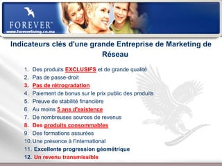 Indicateurs clés d'une grande Entreprise de Marketing de
                          Réseau
   1. Des produits EXCLUSIFS et de grande qualité
   2. Pas de passe-droit
   3. Pas de rétrogradation
   4. Paiement de bonus sur le prix public des produits
   5. Preuve de stabilité financière
   6. Au moins 5 ans d'existence
   7. De nombreuses sources de revenus
   8. Des produits consommables
   9. Des formations assurées
   10. Une présence à l'international
   11. Excellente progression géométrique
   12. Un revenu transmissible
                        Présentation de l’Opportunité d’Affaire
 