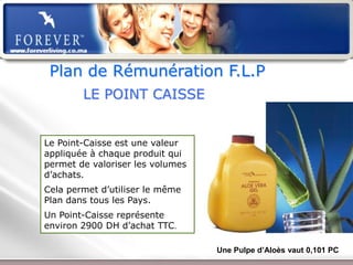 Plan de Rémunération F.L.P
        LE POINT CAISSE


Le Point-Caisse est une valeur
appliquée à chaque produit qui
permet de valoriser les volumes
d’achats.
Cela permet d’utiliser le même
Plan dans tous les Pays.
Un Point-Caisse représente
environ 2900 DH d’achat TTC.

                                                  Une Pulpe d’Aloès vaut 0,101 PC
                 Présentation de l’Opportunité d’Affaire
 