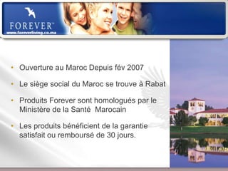 • Ouverture au Maroc Depuis fév 2007

• Le siège social du Maroc se trouve à Rabat

• Produits Forever sont homologués par le
  Ministère de la Santé Marocain

• Les produits bénéficient de la garantie
  satisfait ou remboursé de 30 jours.



                    Présentation de l’Opportunité d’Affaire
 