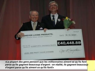 «La plupart des gens pensent que les millionnaires aiment ce qu'ils font
parce qu'ils gagnent beaucoup d'argent : en réalité, ils gagnent beaucoup
d'argent parce qu'ils aiment ce qu'ils font!»
                        Présentation de l’Opportunité d’Affaire
 