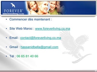 • Commencer dès maintenant :

• Site Web Maroc : www.foreverliving.co.ma

• Email : contact@foreverliving.co.ma

• Gmail : hassanidbella@gmail.com

• Tél : 06 65 81 40 66



                  Présentation de l’Opportunité d’Affaire   54
 