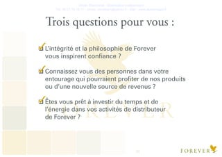 Olivier Deschanel - Distributeur Indépendant
Tel. 06.21.19.16.77 - olivier_verateam@yahoo.fr - Site : www.aloeveragel.fr
20
Trois questions pour vous :
L’intégrité et la philosophie de Forever
vous inspirent conﬁance ?
Connaissez vous des personnes dans votre
entourage qui pourraient proﬁter de nos produits
ou d’une nouvelle source de revenus ?
Êtes vous prêt à investir du temps et de
l’énergie dans vos activités de distributeur
de Forever ?
 