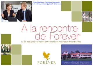 Olivier Deschanel - Distributeur Indépendant
Tel. 06.21.19.16.77 - olivier_verateam@yahoo.fr - Site : www.aloeveragel.fr
Là où des gens ordinaires obtiennent des résultats extraordinaires
A la rencontre
de Forever®
créer un revenu ﬁxe avec Forever
 
