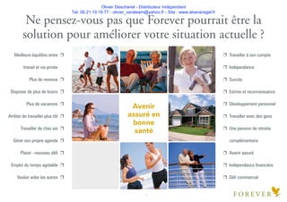 Olivier Deschanel - Distributeur Indépendant
Tel. 06.21.19.16.77 - olivier_verateam@yahoo.fr - Site : www.aloeveragel.fr
Ne pensez-vous pas que Forever pourrait être la
solution pour améliorer votre situation actuelle ?
Avenir
assuré en
bonne
santé
2
Meilleure équilibre entre e
travail et vie privée
Plus de revenus e
Disposer de plus de loisirs e
Plus de vacances e
Arrêter de travailler plus tôt e
Travailler de chez soi e
Gérer son propre agenda e
Plaisir –nouveau déﬁ e
Emploi du temps agréable e
Vouloir aider les autres e
e Travailler à son compte
e Indépendance
e Succès
e Estime et reconnaissance
e Développement personnel
e Travailler avec des gens
e Une pension de retraite
complémentaire
e Avenir assuré
e Indépendance ﬁnancière
e Déﬁ commercial
 