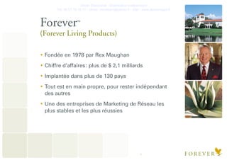 Olivier Deschanel - Distributeur Indépendant
Tel. 06.21.19.16.77 - olivier_verateam@yahoo.fr - Site : www.aloeveragel.fr
4
ForeverTM
(Forever Living Products)
Fondée en 1978 par Rex Maughan
Chiffre d’affaires: plus de $ 2,1 milliards
Implantée dans plus de 130 pays
Tout est en main propre, pour rester indépendant
des autres
Une des entreprises de Marketing de Réseau les
plus stables et les plus réussies
 
