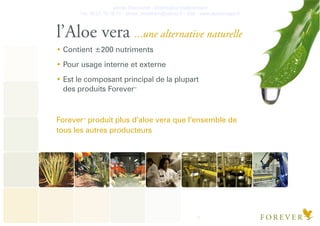 Olivier Deschanel - Distributeur Indépendant
Tel. 06.21.19.16.77 - olivier_verateam@yahoo.fr - Site : www.aloeveragel.fr
7
l’Aloe vera ...une alternative naturelle
Contient ±200 nutriments
Pour usage interne et externe
Est le composant principal de la plupart
des produits ForeverTM
ForeverTM
produit plus d’aloe vera que l’ensemble de
tous les autres producteurs
 