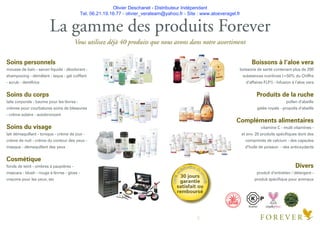 Olivier Deschanel - Distributeur Indépendant
Tel. 06.21.19.16.77 - olivier_verateam@yahoo.fr - Site : www.aloeveragel.fr
100%
s
atisfaction de
produit
30 jours
garantie
satisfait ou
remboursé
La gamme des produits Forever
Vous utilisez déjà 40 produits que nous avons dans notre assortiment
Soins personnels
mousse de bain - savon liquide - déodorant -
shampooing - démêlant - laque - gel coiffant
- scrub - dentifrice
Soins du corps
laits corporels - baume pour les lèvres -
crèmes pour courbatures soins de blessures
- crème solaire - autobronzant
Soins du visage
lait démaquillant - tonique - crème de jour -
crème de nuit - crème du contour des yeux -
masque - démaquillant des yeux
Cosmétique
fonds de teint - ombres à paupières -
mascara - blush - rouge à lèvres - gloss -
crayons pour les yeux, etc
Boissons à l‘aloe vera
boissons de santé contenant plus de 200
substances nutritives (=50% du Chiffre
d’affaires FLP!) - Infusion à l’aloe vera
Produits de la ruche
pollen d’abeille
gelée royale - propolis d’abeille
Compléments alimentaires
vitamine C - multi vitamines -
et env. 20 produits spéciﬁques dont des
comprimés de calcium - des capsules
d’huile de poisson - des antioxydants
Divers
produit d’entretien / détergent -
produit spéciﬁque pour animaux
C DERTIFIE
INTERNA
TIONAL ALOE SCIENCE
COUNCIL
ALOECON
TENT&PURITYINTHIS
PRODUCT
Kosher
8
 