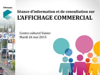 Séance d’information et de consultation sur
L’AFFICHAGE COMMERCIAL
Centre culturel Vanier
Mardi 26 mai 2015
 