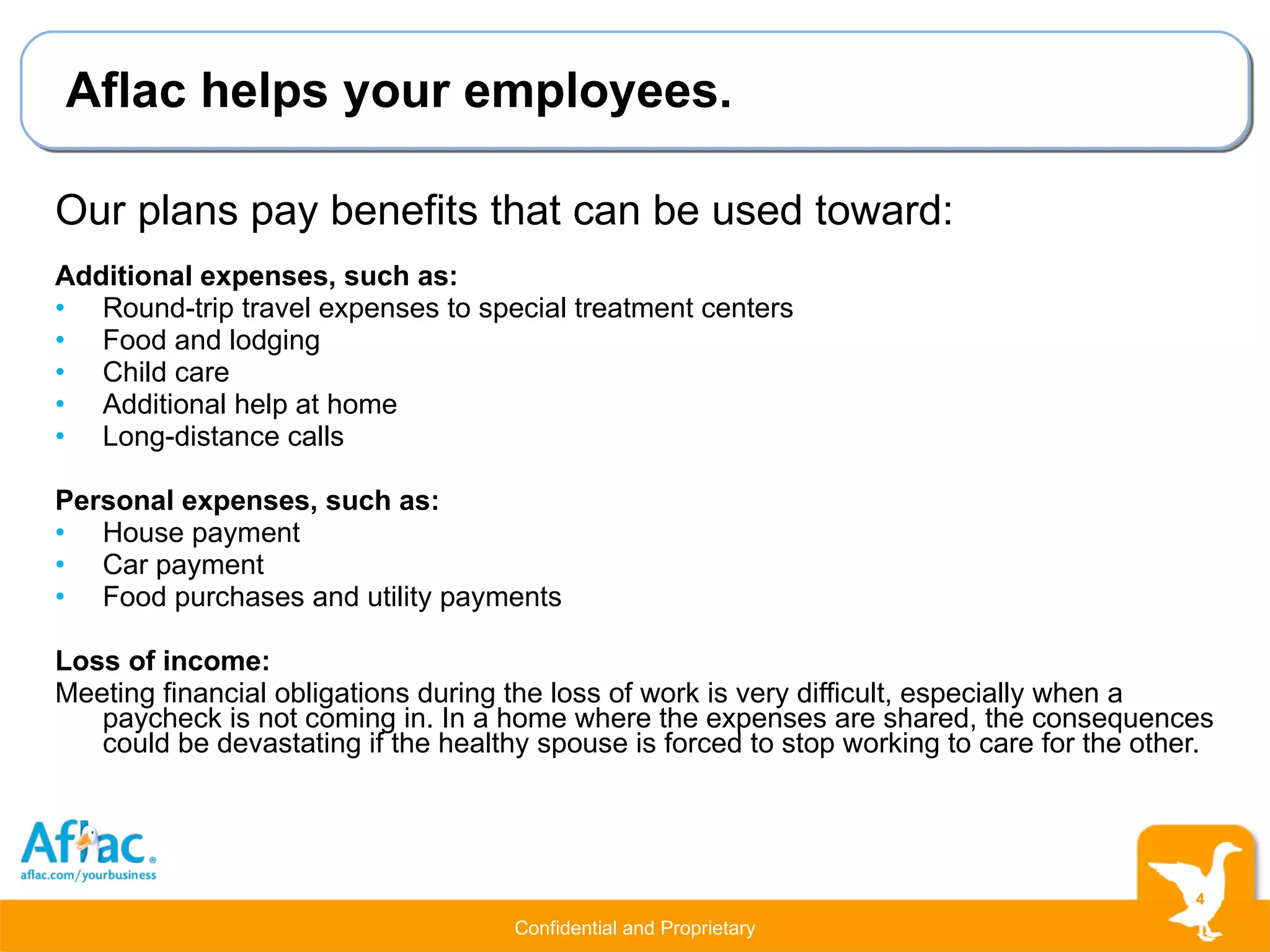 Aflac helps your employees. Our plans pay benefits that can be used toward: Additional expenses, such as: Round-trip travel expenses to special treatment centers Food and lodging Child care Additional help at home Long-distance calls Personal expenses, such as: House payment Car payment Food purchases and utility payments Loss of income: Meeting financial obligations during the loss of work is very difficult, especially when a paycheck is not coming in. In a home where the expenses are shared, the consequences could be devastating if the healthy spouse is forced to stop working to care for the other. 