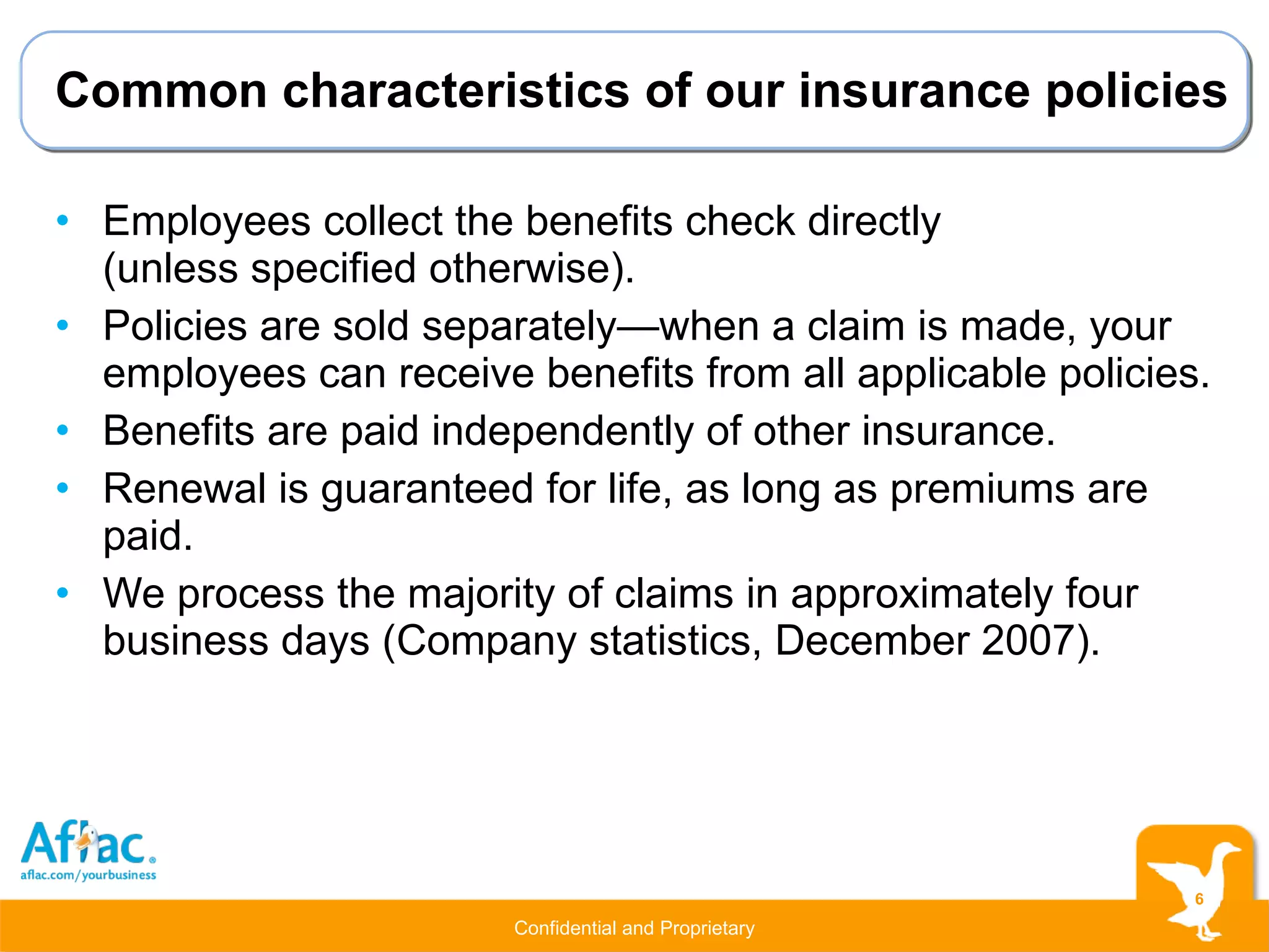 Common characteristics of our insurance policies Employees collect the benefits check directly  (unless specified otherwise). Policies are sold separately—when a claim is made, your employees can receive benefits from all applicable policies. Benefits are paid independently of other insurance. Renewal is guaranteed for life, as long as premiums are paid. We process the majority of claims in approximately four business days (Company statistics, December 2007). 
