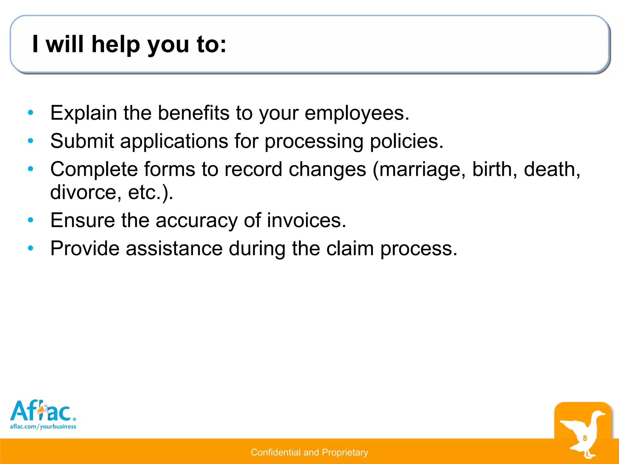 I will help you to: Explain the benefits to your employees. Submit applications for processing policies. Complete forms to record changes (marriage, birth, death, divorce, etc.). Ensure the accuracy of invoices. Provide assistance during the claim process. 