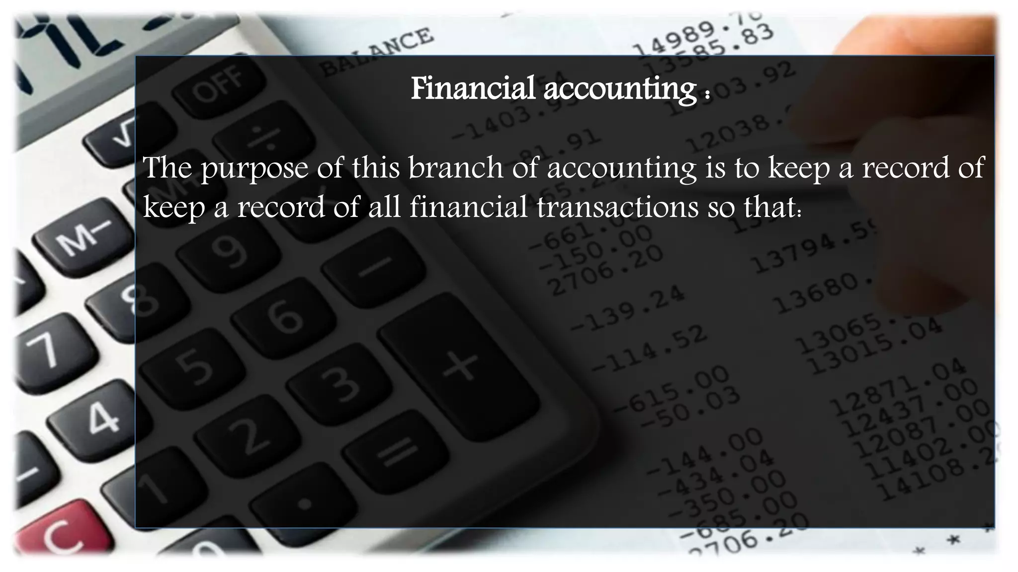 Financial accounting :
The purpose of this branch of accounting is to keep a record of
keep a record of all financial transactions so that:
 