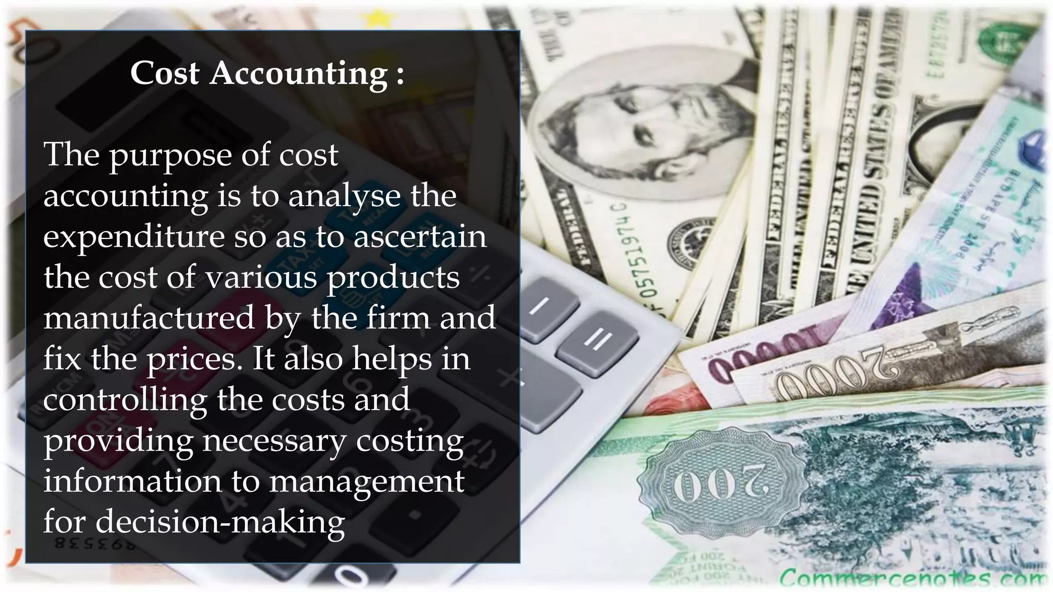 Cost Accounting :
The purpose of cost
accounting is to analyse the
expenditure so as to ascertain
the cost of various products
manufactured by the firm and
fix the prices. It also helps in
controlling the costs and
providing necessary costing
information to management
for decision-making
 