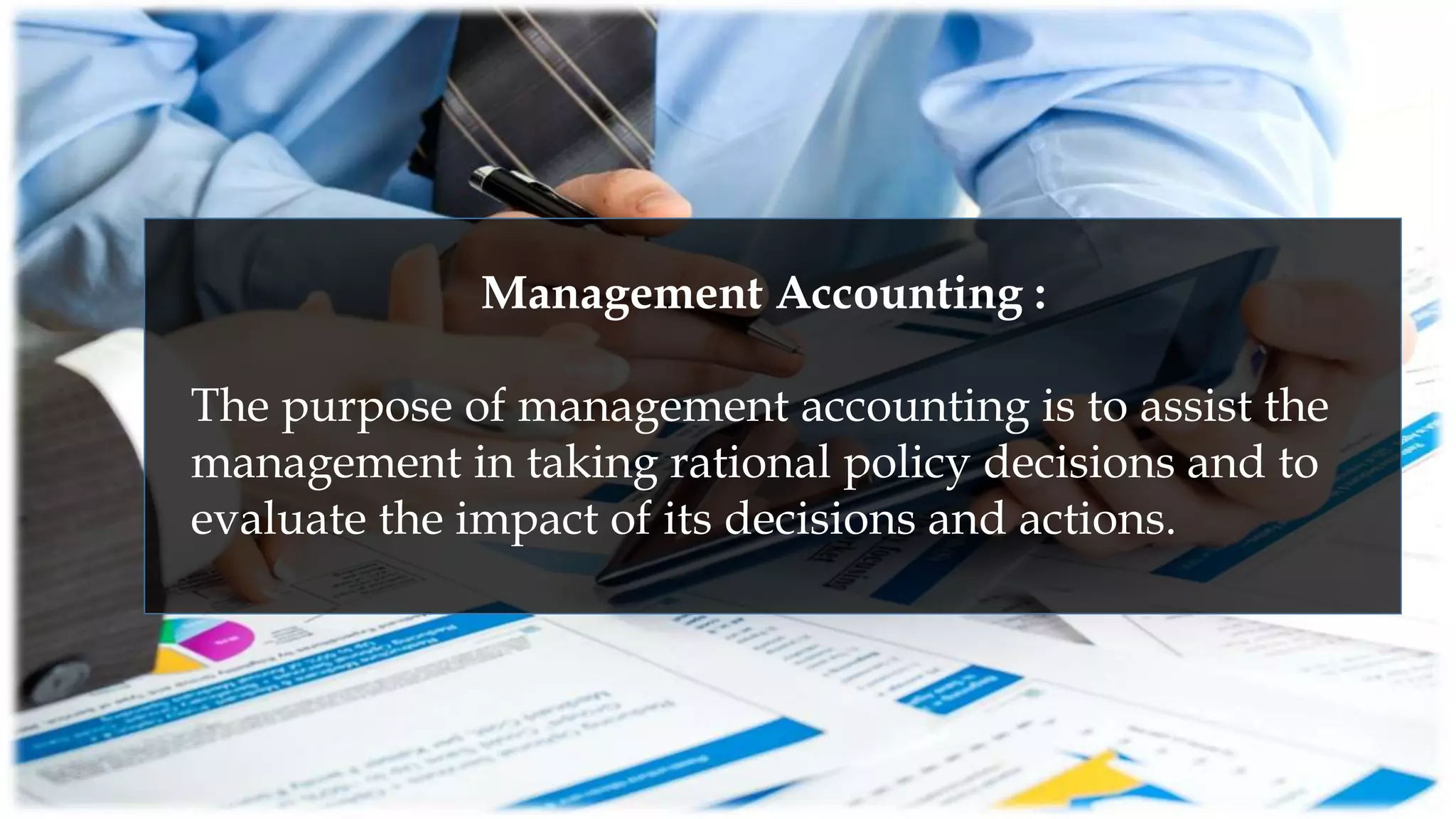 Management Accounting :
The purpose of management accounting is to assist the
management in taking rational policy decisions and to
evaluate the impact of its decisions and actions.
 