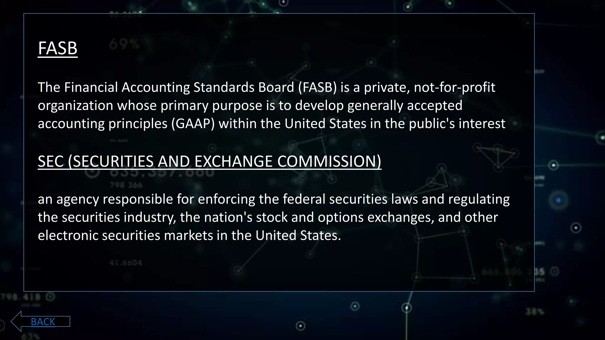 FASB
The Financial Accounting Standards Board (FASB) is a private, not-for-profit
organization whose primary purpose is to develop generally accepted
accounting principles (GAAP) within the United States in the public's interest
SEC (SECURITIES AND EXCHANGE COMMISSION)
an agency responsible for enforcing the federal securities laws and regulating
the securities industry, the nation's stock and options exchanges, and other
electronic securities markets in the United States.
BACK
 