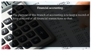 Financial accounting :
The purpose of this branch of accounting is to keep a record of
keep a record of all financial transactions so that:
 