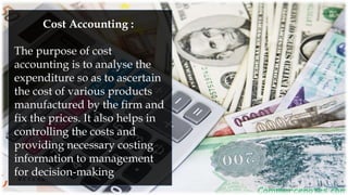 Cost Accounting :
The purpose of cost
accounting is to analyse the
expenditure so as to ascertain
the cost of various products
manufactured by the firm and
fix the prices. It also helps in
controlling the costs and
providing necessary costing
information to management
for decision-making
 
