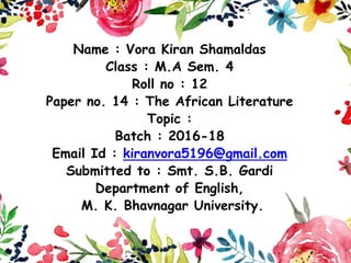 Name : Vora Kiran Shamaldas
Class : M.A Sem. 4
Roll no : 12
Paper no. 14 : The African Literature
Topic :
Batch : 2016-18
Email Id : kiranvora5196@gmail.com
Submitted to : Smt. S.B. Gardi
Department of English,
M. K. Bhavnagar University.
 