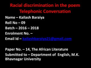 Racial discrimination in the poem
Telephonic Conversation
Name – Kailash Baraiya
Roll No – 09
Batch – 2016 – 2018
Enrolment No. –
Email Id – kailashbaraiya21@gmail.com
Paper No. – 14, The African Literature
Submitted to – Department of English, M.K.
Bhavnagar University
 