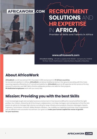 RECRUITMENT
SOLUTIONS AND
HR EXPERTISE
IN AFRICA
Provider of Skills and Talents in Africa
AfricaWork Holding - LTD with a capital of EUR 415,000 - Company No. C134636
7th Floor, Tower 1, NeXTeracom, Cybercity Ebene, Republic of Mauritius
www.africawork.com
About AfricaWork
AfricaWork is a 2.0 recruitment firm founded in 2012 and present in 37 African countries.
1st recruitment platform in Africa, AfricaWork combines traditional and on-the-ground recruiting with the mass
sourcing capacity offered by its 37 recruitment platforms. AfricaWork puts its HR expertise at the service of its Key
Account Customers and SME-SMI to find the adequate profiles and skills for their projects.
110 dedicated employees work with you every day.
Mission: Providing you with the best Skills
In an increasingly tough and complex business environment, it has become difficult to recruit and find the right
profiles. Our mission, shared by all of the Group's collaborators, is to help managers and companies to find the rare
pearls as well as to manage high volume recruiting for large infrastructure projects. Directors, Managers, Experts,
Engineers, Technicians, Foremen, Skilled Workers, Workers... we mobilize our expertise and know-how to guarantee
you an efficient and successful recruitment. Our goal is to make your human capital the vector of growth
for your business.
1
 