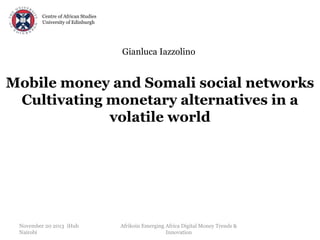 Centre of African Studies
University of Edinburgh

Gianluca Iazzolino

Mobile money and Somali social networks
Cultivating monetary alternatives in a
volatile world

November 20 2013 iHub
Nairobi

Afrikoin Emerging Africa Digital Money Trends &
Innovation

 