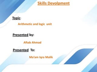 Topic:
Arithmetic and logic unit
Presented by:
Aftab Ahmad
Presented To:
Ma’am Iqra Malik
Skills Devolpment
 