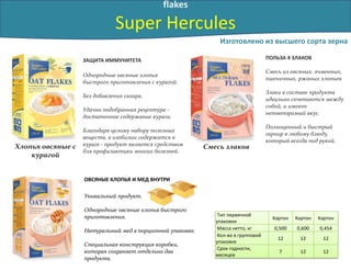 flakes
Super Hercules
ЗАЩИТА ИММУНИТЕТА
Однородные овсяные хлопья
быстрого приготовления с курагой.
Без добавления сахара.
Удачно подобранная рецептура -
достаточное содержание кураги.
Благодаря целому набору полезных
веществ, в изобилии содержатся в
кураге - продукт является средством
для профилактики многих болезней.
ПОЛЬЗА 4 ЗЛАКОВ
Смесь из овсяных, ячменных,
пшеничных, ржаных хлопьев.
Злаки в составе продукта
идеально сочетаются между
собой, и имеют
неповторимый вкус.
Полноценный и быстрый
гарнир к любому блюду,
который всегда под рукой.
Уникальный продукт.
Однородные овсяные хлопья быстрого
приготовления.
Натуральный мед в порционной упаковке.
Специальная конструкция коробки,
которая сохраняет отдельно два
продукта.
ОВСЯНЫЕ ХЛОПЬЯ И МЕД ВНУТРИ
Изготовлено из высшего сорта зерна
Смесь злаковХлопья овсяные c
курагой
Тип первичной
упаковки
Картон Картон Картон
Масса нетто, кг 0,500 0,600 0,454
Кол-во в групповой
упаковке
12 12 12
Срок годности,
месяцев
7 12 12
 