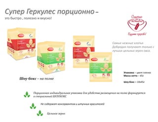 Супер Геркулес порционно –
это быстро , полезно и вкусно!
Порционная индивидуальная упаковка для удобства размещения на полке формируется
в специальный ШОУБОКС
Не содержат консервантов и штучных красителей
Упаковка – цвет пленка
Масса нетто – 45г
Шоу-бокс – 10х45г
Шоу-бокс – на полке
Самые нежные хлопья
Добродия получают только с
лучших цельных зерен овса.
Цельное зерно
 