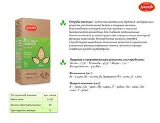 Отруби овсяные - источник витаминов группы В, минеральных
веществ, растительных белков и пищевых волокон.
Рекомендовано употреблять как продукт с высокой
биологической ценностью для создания оптимальных
диетологических условий организма, нормализации моторной
функции кишечника. Употребление овсяных отрубей
способствует выведению токсичных веществ из организма,
улучшению функционирования печени, желчного пузыря,
снижению уровня холестерина.
Пищевая и энергетическая ценность 100г продукта:
Белки – 17,5г. • Углеводы - 45,3г. • Жиры – 7,1г. •
Калорийность - 315кКал
Витамины (мг):
В1 – 0,45мг, В2 – 0,10мг, В5 (витамин РР) - 1,0мг., Е - 1,6мг.
Макроэлементы (мг):
К – 330мг., Са – 52мг., Мg –129мг., Р – 328мг., Na – 20мг., Na -
20мг., F - 3,6мг.
Тип первичной упаковки кол. пленка
Масса нетто 0,200
Кол-во в групповой упаковке 20
Срок годности, месяцев 8
 