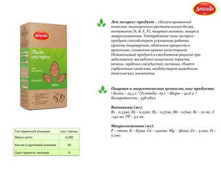 Лен экспресс-продукт – сбалансированный
комплекс полноценного растительного белка,
витаминов (А, В, Е, Р), пищевых волокон, микро и
макроэлементов. Употребление льна экспресс-
продукт способствует улучшению работы
органов пищеварения, обменных процессов в
организме, снижению уровня холестерина.
Незаменимый продукт в ежедневном рационе при
заболевании желудочно-кишечного тракта,
печени, сердечно-сосудистой системы. Имеет
сорбентные свойства, воздействует выведению
токсических элементов.
Пищевая и энергетическая ценность 100г продукта:
• Белки – 25,4 г. • Углеводы –19 г. • Жиры – 40,6 г. •
Калорийность - 538 кКал
Витамины (мг):
В1 – 0,53мг, В2 – 0,25мг, В3 – 0,57мг, В6 – 0,6мг, Вс – 112 мг, Е
–140 мг, РР – 3,2 мг.
Макроэлементы (мг):
Р – 700мг, К – 831мг, Са – 1400мг, Мg – 380мг, Zn – 5,0мг, Fe –
7,7мг.
Тип первичной упаковки кол. пленка
Масса нетто 0,200
Кол-во в групповой упаковке 20
Срок годности, месяцев 9
 